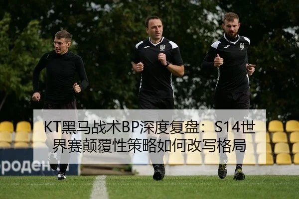 KT黑马战术BP深度复盘：S14世界赛颠覆性策略如何改写格局