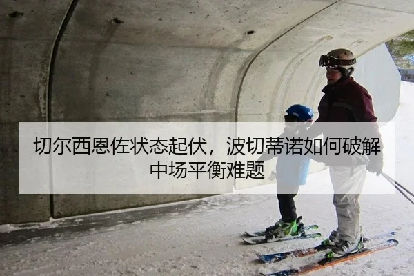 切尔西恩佐状态起伏，波切蒂诺如何破解中场平衡难题